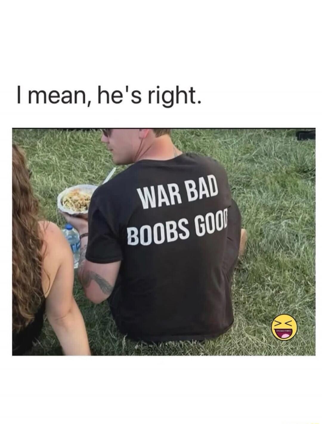 I mean, he's right. WAR BAD BOOBS GOOD