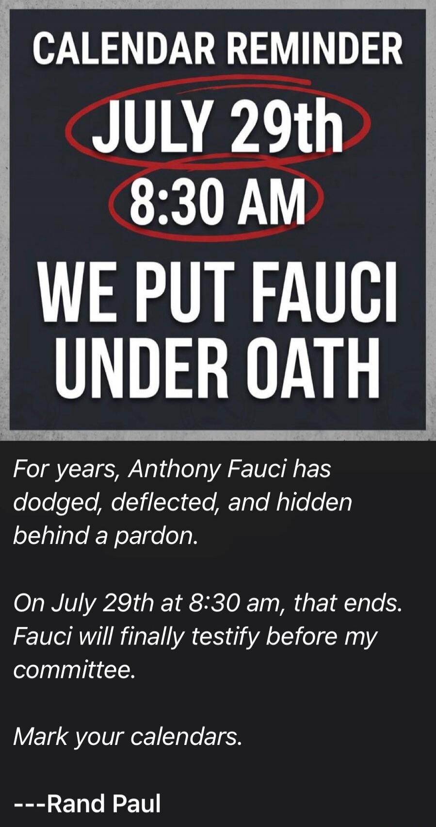 CALENDAR REMINDER JULY 29th 8:30 AM WE PUT FAUCI UNDER OATH For years, Anthony Fauci has dodged, deflected, and hidden behind a pardon. On July 29th at 8:30 am, that ends. Fauci will finally testify before my committee. Mark your calendars. ---Rand Paul