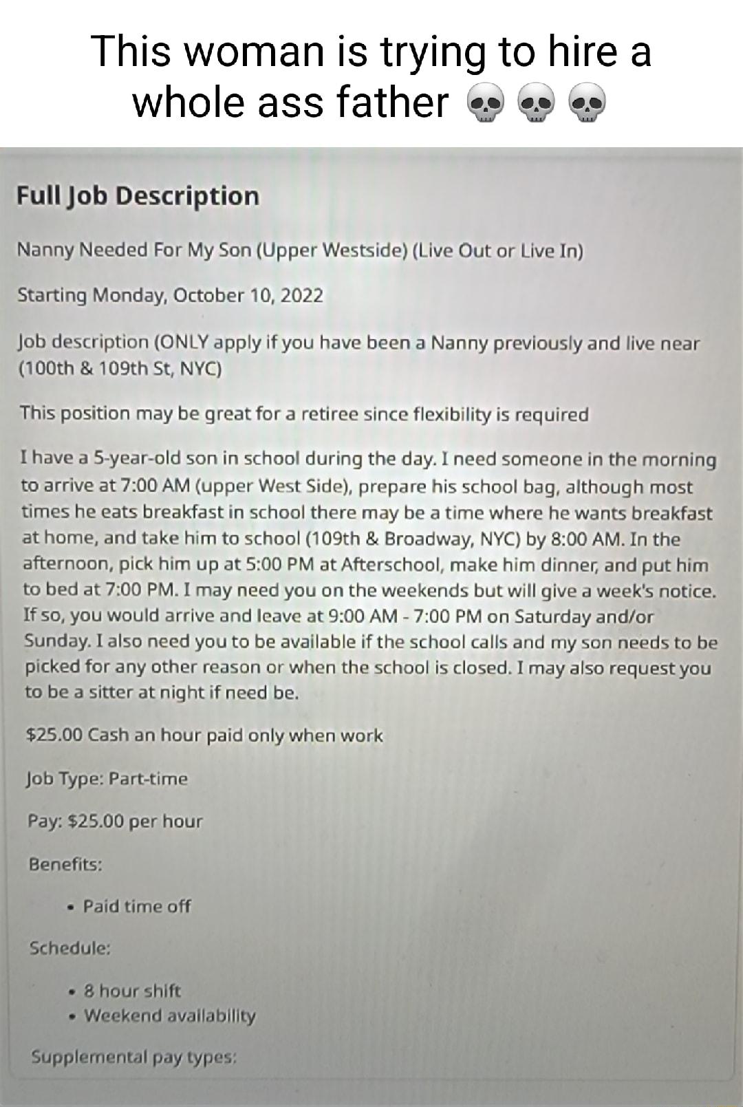 This woman is trying to hire a whole ass father e e job description ONLY apply if you have been a Nanny previously and ive near 100th 109th St NYC you would arve and leave at 200 AM 700 PM on Saturday a Y 13150 need you to be avallable f the school calls and my soi for any other reason or when the school i closed I may also