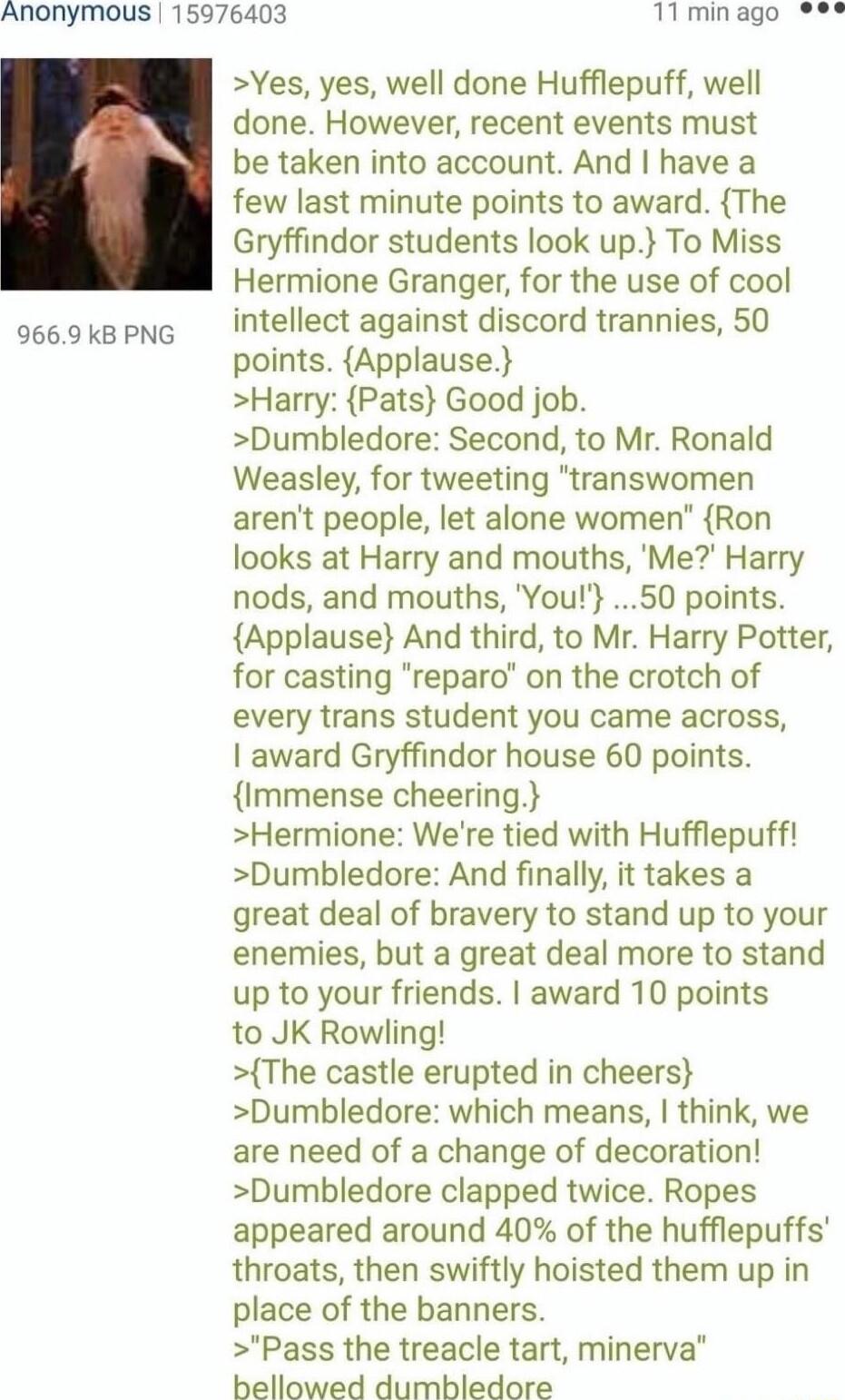 Anonymous 15976403 11 min ago 9669 kB PNG Yes yes well done Hufflepuff well done However recent events must be taken into account And have a few last minute points to award The Gryffindor students look up To Miss Hermione Granger for the use of cool intellect against discord trannies 50 points Applause Harry Pats Good job Dumbledore Second to Mr Ronald Weasley for tweeting transwomen arent people 