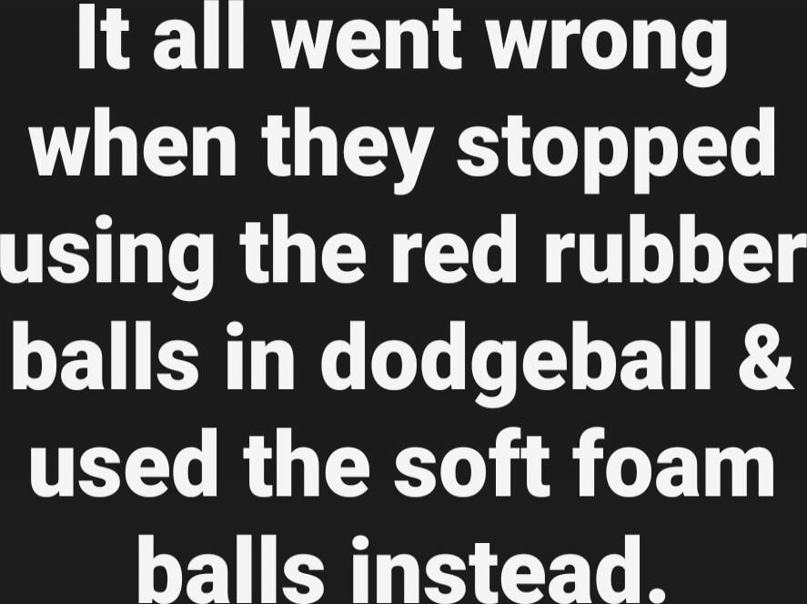 It all went wrong when they stopped using the red rubber balls in dodgeball & used the soft foam balls instead.