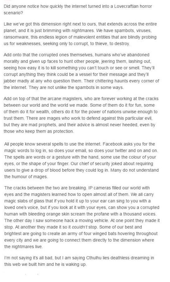 Did anyone notice how quickly the internet turned into a Lovecraftian horror scenario Like weve got this dimension right next to ours that extends across the entire planet and itis just brimming with nightmares We have spambots viruses ransomware this endless legion of malevolent entities that are biindly probing Us for weaknesses seeking only to corrupt to thieve to destroy Add onto that the corr