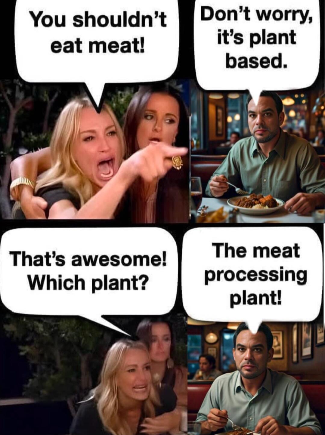 You shouldnt eat meat Thats awesome Which plant Dont worry its plant processing plant