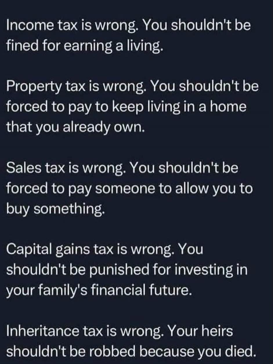 Income tax is wrong. You shouldn't be fined for earning a living. Property tax is wrong. You shouldn't be forced to pay to keep living in a home that you already own. Sales tax is wrong. You shouldn't be forced to pay someone to allow you to buy something. Capital gains tax is wrong. You shouldn't be punished for investing in your family's financia
