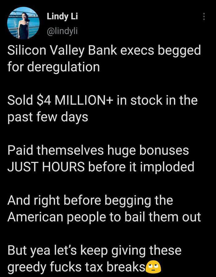 Lindy Li lindyli Silicon Valley Bank execs begged for deregulation Sold 4 MILLION in stock in the PESRETNEN Paid themselves huge bonuses JUST HOURS before it imploded And right before begging the American people to bail them out But yea lets keep giving these greedy fucks tax breaks