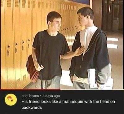 ool beans 4 days ago His friend looks like a mannequin with the head on backwards