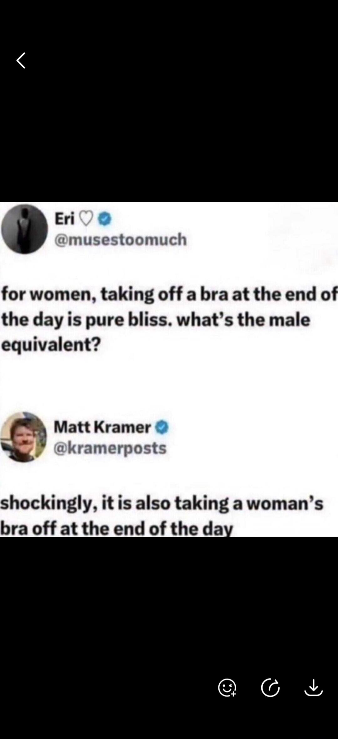 Eri @musestoomuch for women, taking off a bra at the end of the day is pure bliss. what's the male equivalent? Matt Kramer @kramerposts shockingly, it is also taking a woman's bra off at the end of the day