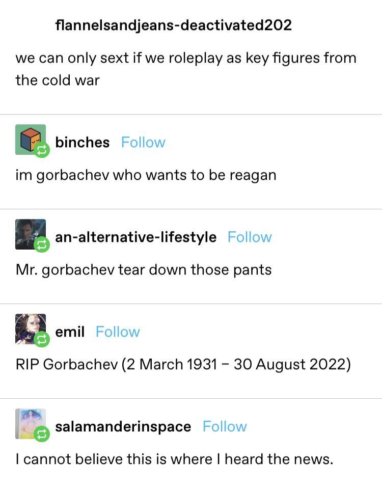 flannelsandjeans deactivated202 we can only sext if we roleplay as key figures from the cold war binches Follow im gorbachev who wants to be reagan an alternative lifestyle Follow Mr gorbachev tear down those pants RIP Gorbachev 2 March 1931 30 August 2022 salsmanderinspace Follow cannot believe this is where heard the news