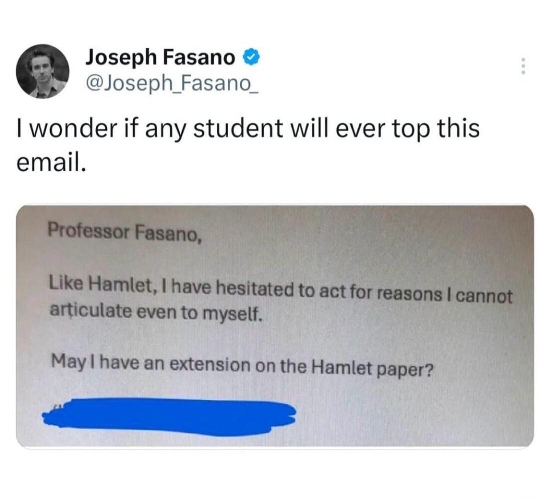 Joseph Fasano @Joseph_Fasano_ I wonder if any student will ever top this email. Professor Fasano, Like Hamlet, I have hesitated to act for reasons I cannot articulate even to myself. May I have an extension on the Hamlet paper?