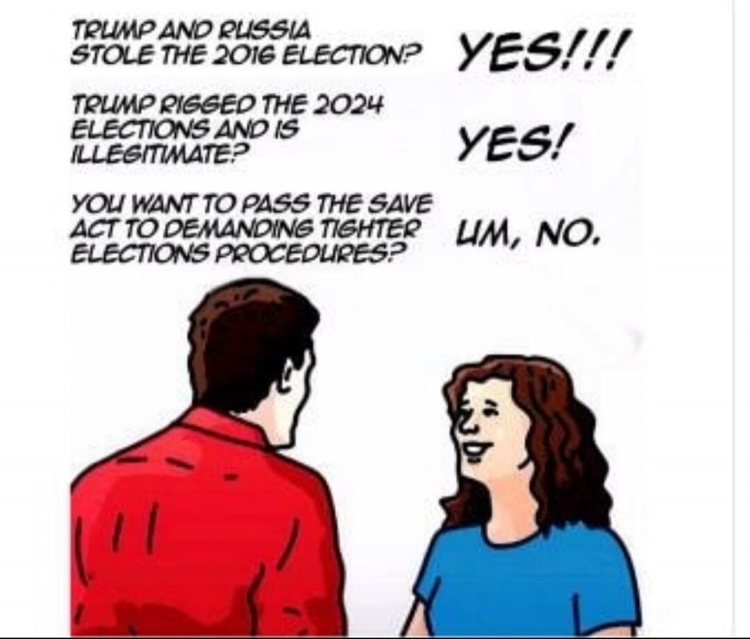 TRUMP AND RUSSIA STOLE THE 2016 ELECTION? YES!!! TRUMP RIGGED THE 2024 ELECTIONS AND IS ILLEGITIMATE? YES! YOU WANT TO PASS THE SAVE ACT TO DEMANDING TIGHTER ELECTIONS PROCEDURES? UM, NO.