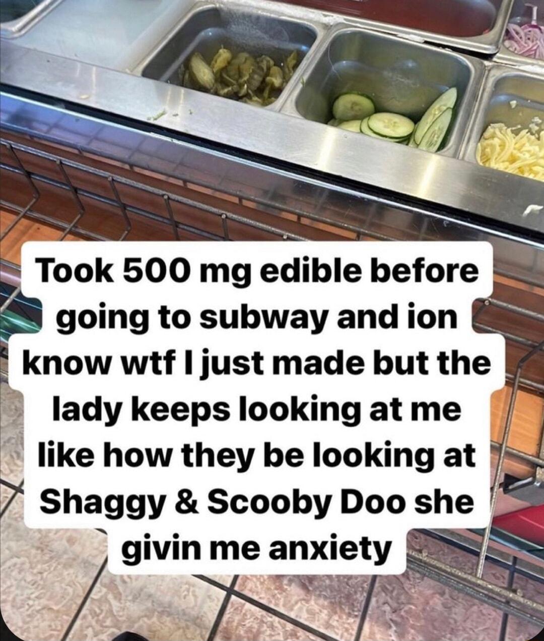Took 500 mg edible before going to subway and ion know wtf just made but the lady keeps looking at me like how they be looking at 5 7 Shaggy Scooby Doo she givin me anxiety T g