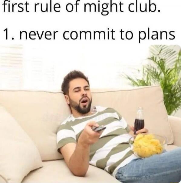 first rule of might club. 1. never commit to plans