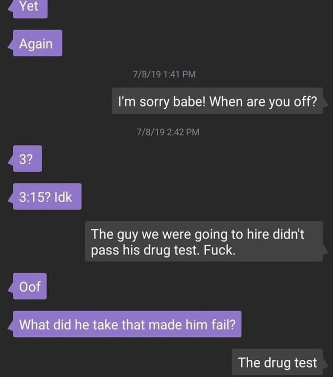 7819141PM Im sorry babe When are you off 78119242PM The guy we were going to hire didnt pass his drug test Fuck The drug test