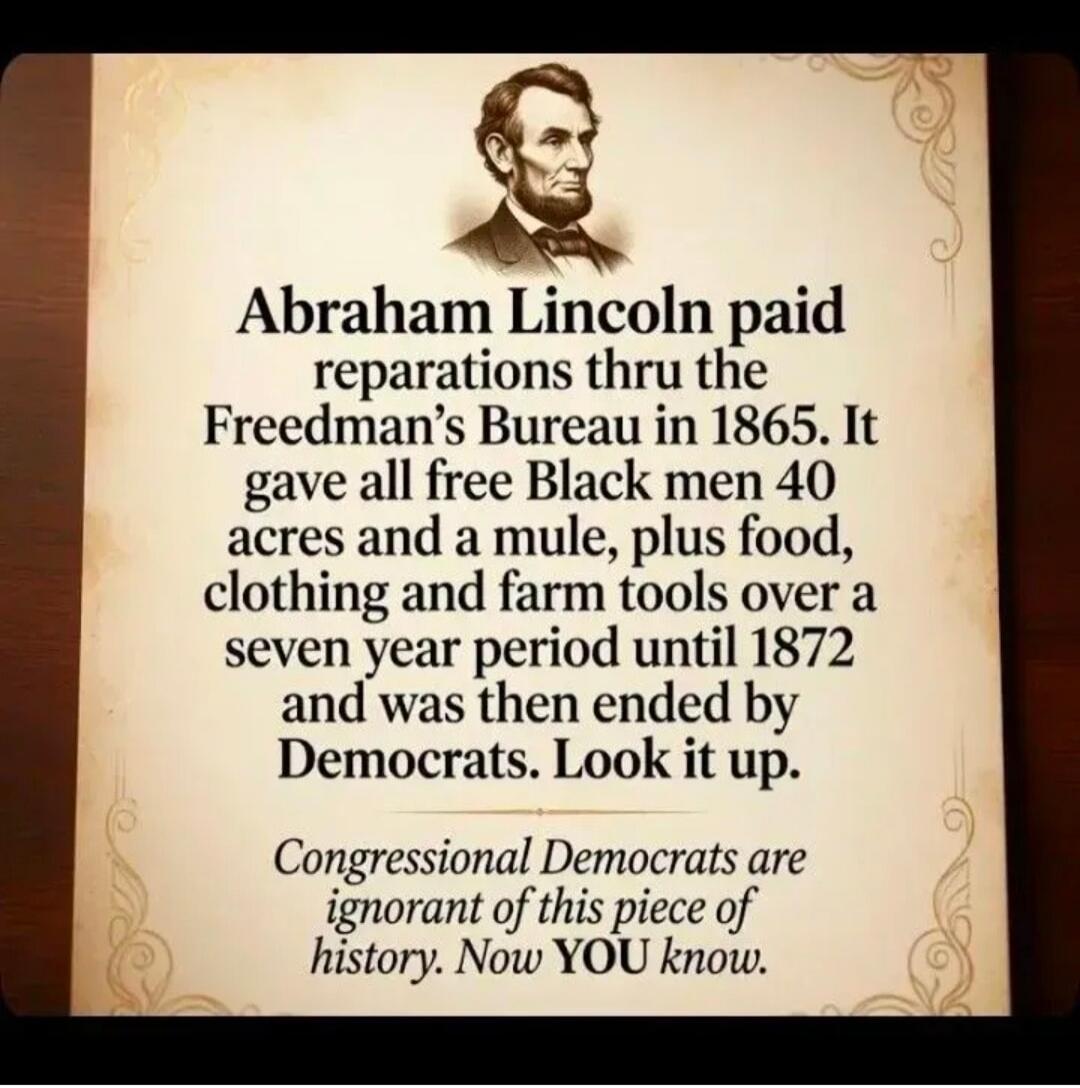 Abraham Lincoln paid reparations thru the Freedman's Bureau in 1865. It gave all free Black men 40 acres and a mule, plus food, clothing and farm tools over a seven year period until 1872 and was then ended by Democrats. Look it up. Congressional Democrats are ignorant of this piece of history. Now YOU know.