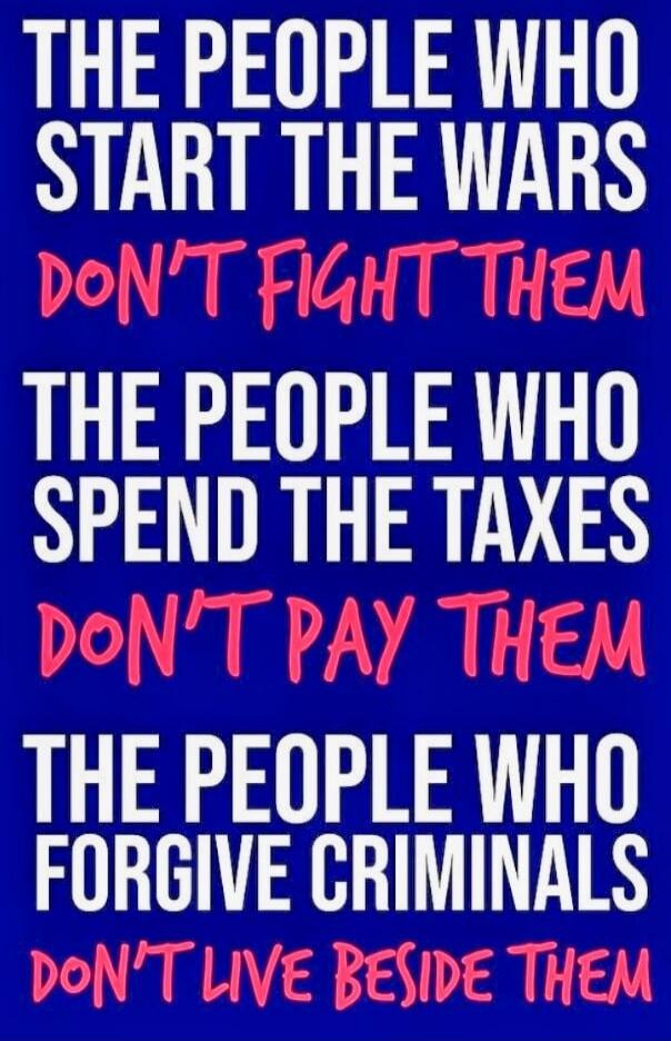 THE PEOPLE WHO START THE WARS DON'T FIGHT THEM
THE PEOPLE WHO SPEND THE TAXES DON'T PAY THEM
THE PEOPLE WHO FORGIVE CRIMINALS DON'T LIVE BESIDE THEM