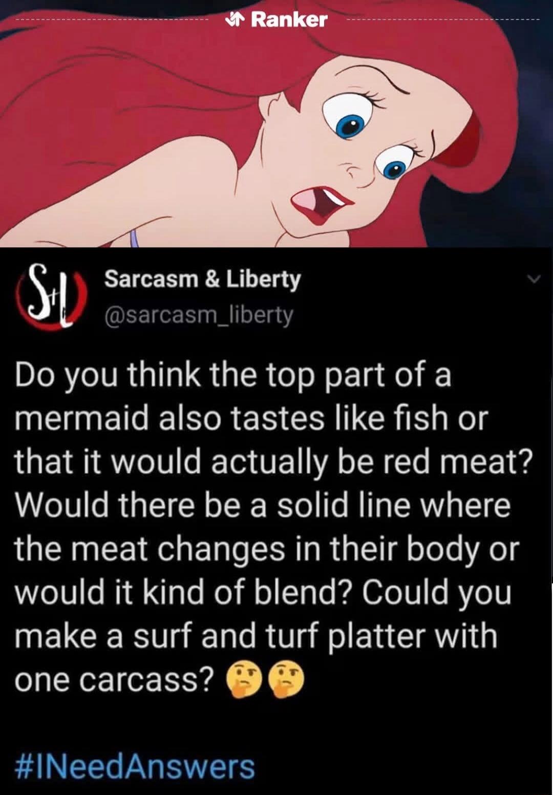 Ranker Sarcasm & Liberty @sarcasm_liberty Do you think the top part of a mermaid also tastes like fish or that it would actually be red meat? Would there be a solid line where the meat changes in their body or would it kind of blend? Could you make a a surf and turf platter with one carcass? 🤔🤔 #INeedAnswers