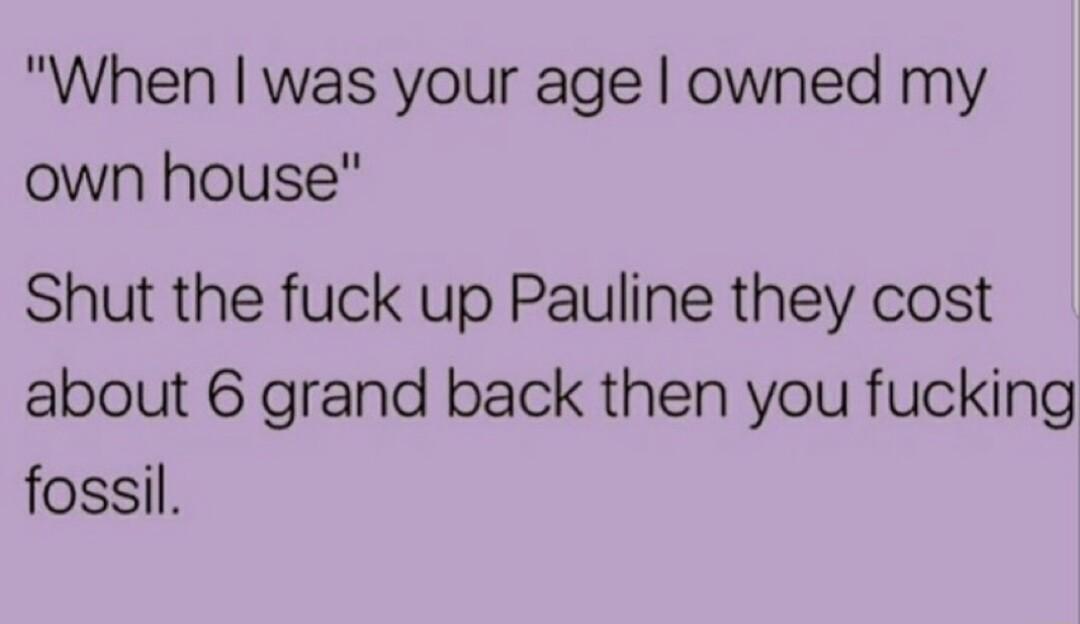 When was your age owned my own house Shut the fuck up Pauline they cost about 6 grand back then you fucking fossil