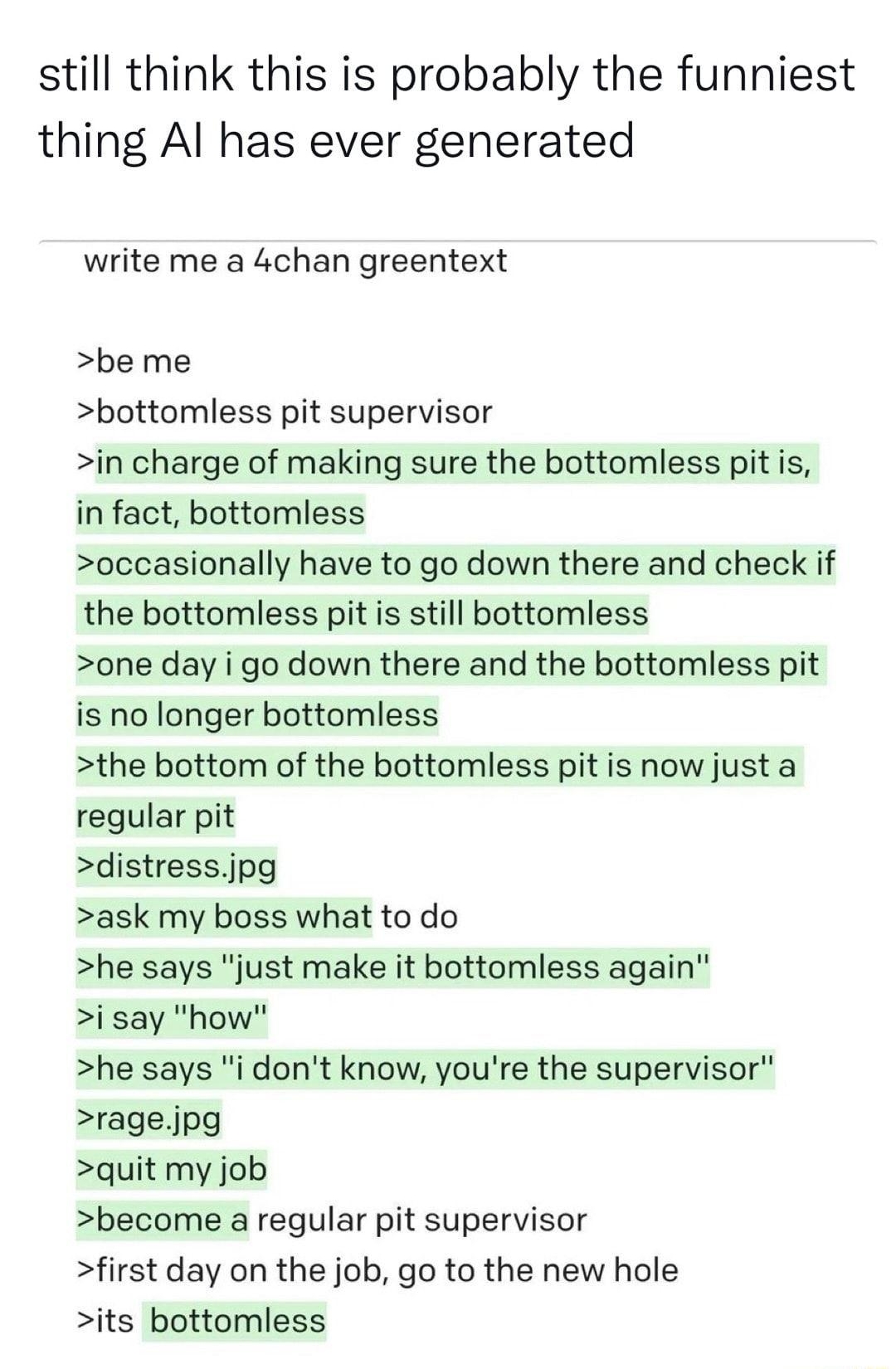 Stadia Tech Support Win98Tech still think this is probably the funniest thing Al has ever generated write me a 4chan greentext be me bottomless pit supervisor in charge of making sure the bottomless pit is in fact bottomless occasionally have to go down there and check if the bottomless pit is still bottomless one day i go down there and the bottomless pit is no longer bottomless the bottom of the