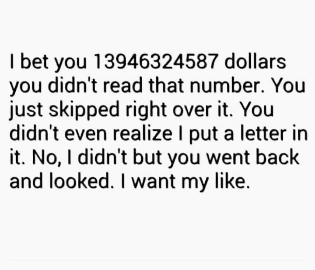 bet you 13946324587 dollars you didnt read that number You just skipped right over it You didnt even realize put a letter in it No didnt but you went back and looked want my like