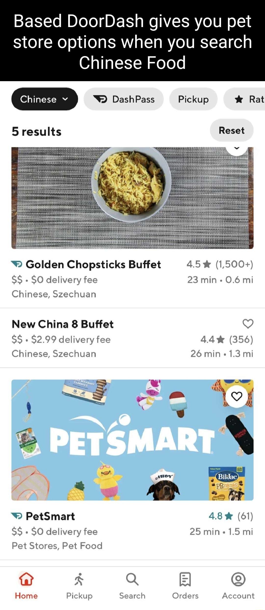 Based DoorDash gives you pet store options when you search Chinese Food Chinese v 5 results Golden Chopsticks Buffet O delivery fee Chinese Szechuan New China 8 Buffet S 299 delivery fee Chinese Szechuan 2 KA R o w PetSmart SO delivery fee Pet Stores Pet Food N Home Pickup DashPass 45 1500 23 min 06 mi Q 44 356 26 min 13 mi 1 ol PB m 48 61 25 min 15 mi Q E Q Account