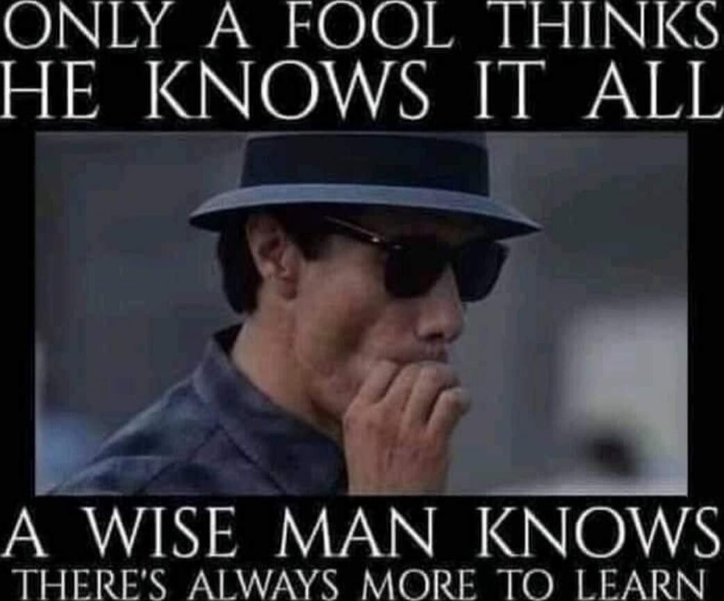 ONLY A FOOL THINKS HE KNOWS IT ALL A WISE MAN KNOWS THERE'S ALWAYS MORE TO LEARN