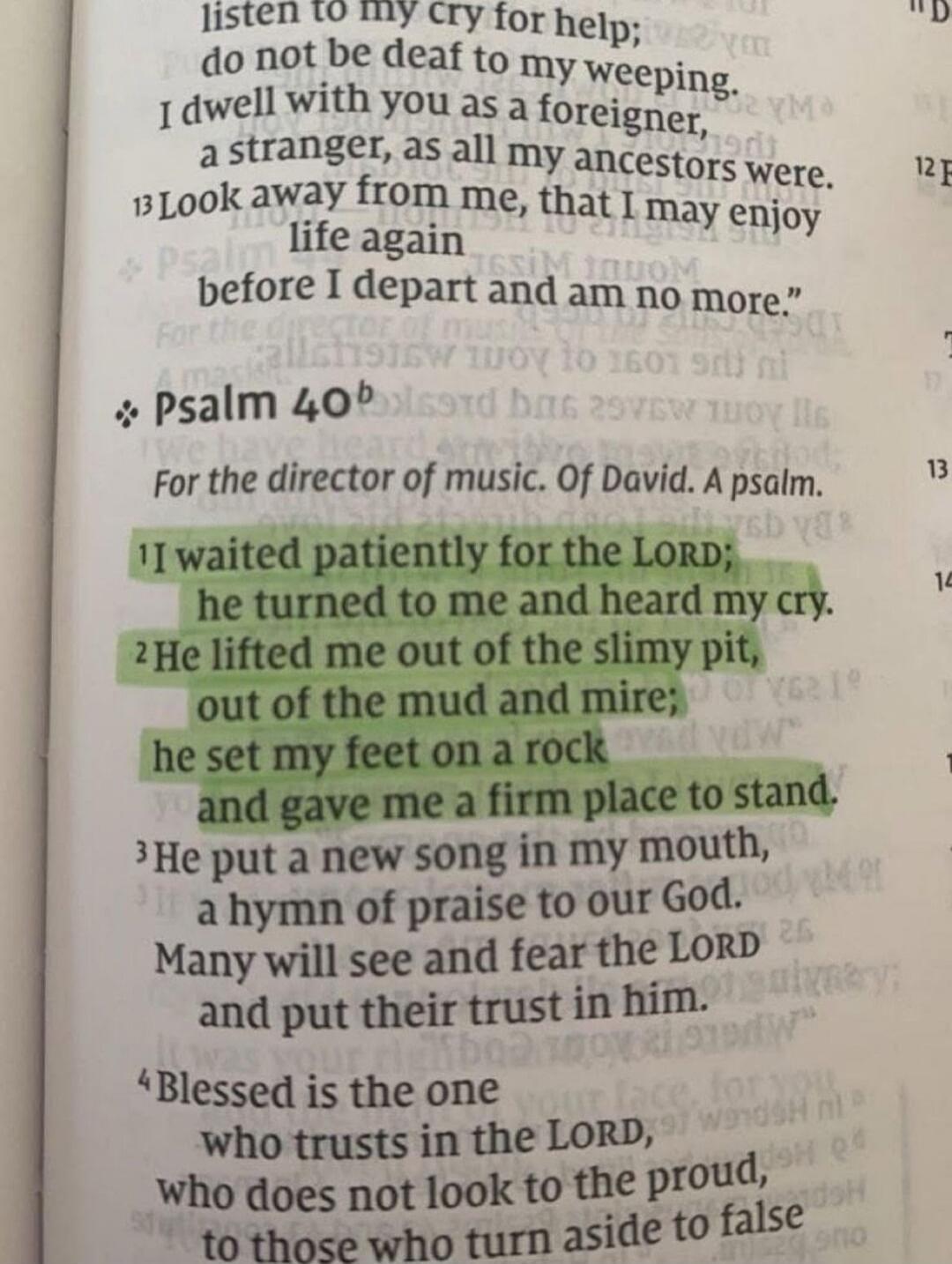 listen to my cry for help; do not be deaf to my weeping. I dwell with you as a foreigner, a stranger, as all my ancestors were. 13 Look away from me, that I may enjoy life again before I depart and am no more.” Psalm 40b For the director of music. Of David. A psalm. 1 I waited patiently for the LORD; he turned to me and heard my cry. 2 He lifted me