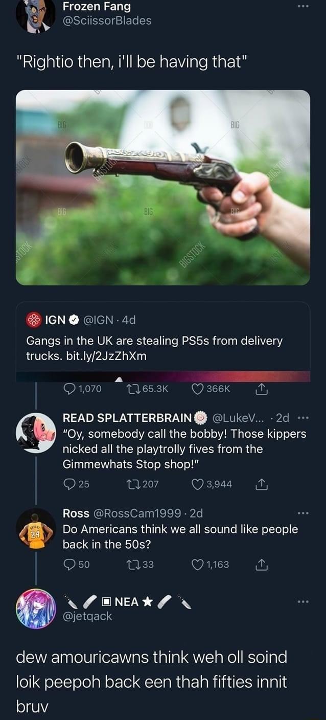 FrozenFang A sciissorBlades Rightio then ill be having that L IGN IGN 4d Gangs i the UK are stealing PS5s from delivery trucks bitly2JzZhXm Ono0 1lesak Qaeek READ SPLATTERBRAIN LukeV 2d 3 Oy somebody call the bobby Those kippers nicked all the playtrolly fives from the Gimmewhats Stop shop 935 0w Qasa Ross RossCam1999 2d Do Americans think we all sound like people back in the 50s Oso N3 Ques NL EN