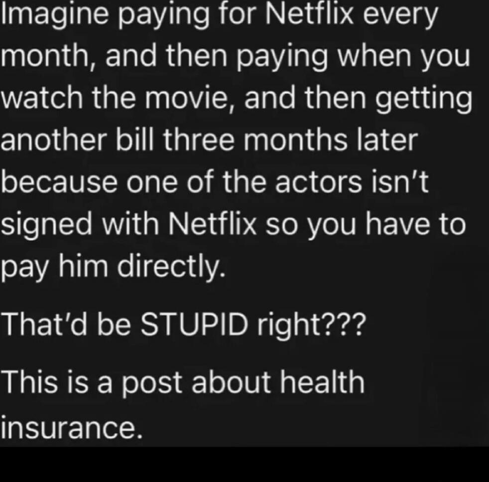Imagine paying for Netflix every month, and then paying when you watch the movie, and then getting another bill three months later because one of the actors isn’t signed with Netflix so you have to pay him directly. That’d be STUPID right??? This is a post about health insurance.
