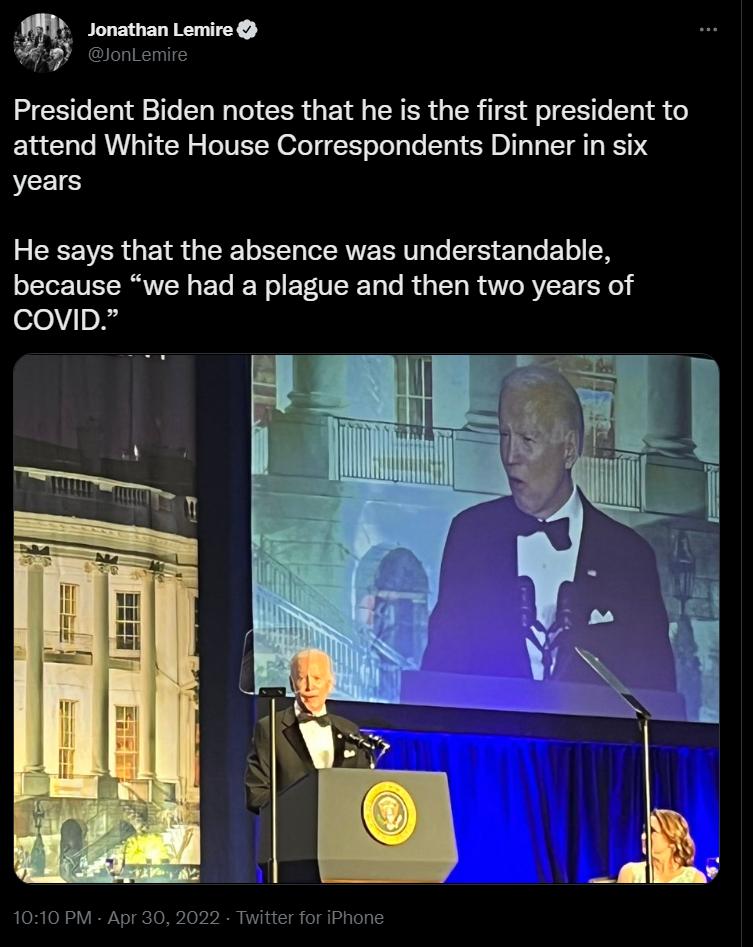 w Jonathan Lemire V JonLemire President Biden notes that he is the first president to attend White House Correspondents Dinner in six years 3 G VER U G ERELT g TR To ST T To 1o N because we had a plague and then two years of covib 1010 PM Apr 30 2022 Twitter for iPhone