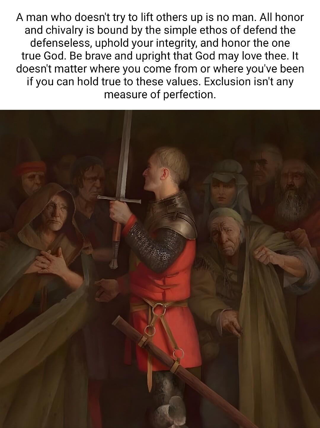 Aman who doesn try to lift others up is no man Al honor and chivalry is bound by the simple ethos of defend the defenseless uphold your integrity and honor the one true God Be brave and upright that God may love thee It doesnt matter where you come from or where youve been if you can hold true to these values Exclusion isnt any measure of perfection