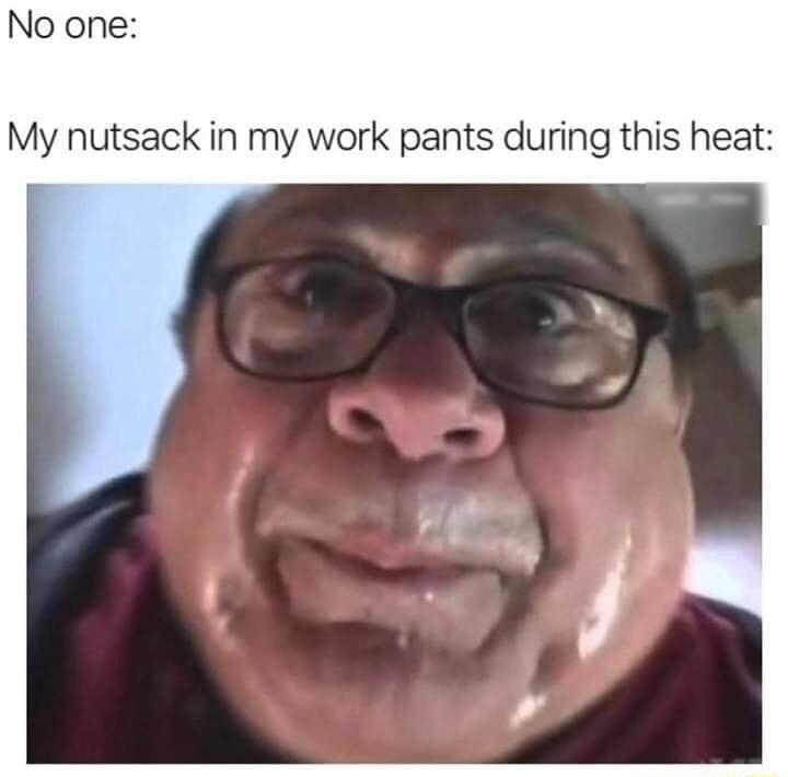 No one My nutsack in my work pants during this heat