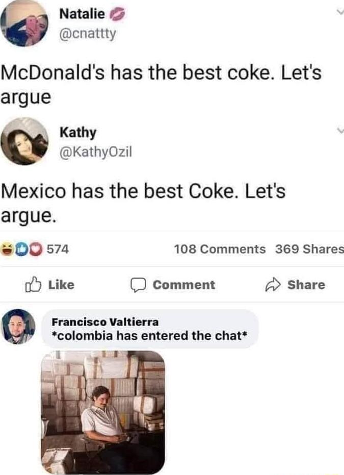 Natalie cnattty McDonalds has the best coke Lets argue Kathy KathyOzil Mexico has the best Coke Lets argue 00574 108 Comments 369 Shares o Like comment Share Francisco Valtierra colombia has entered the chat