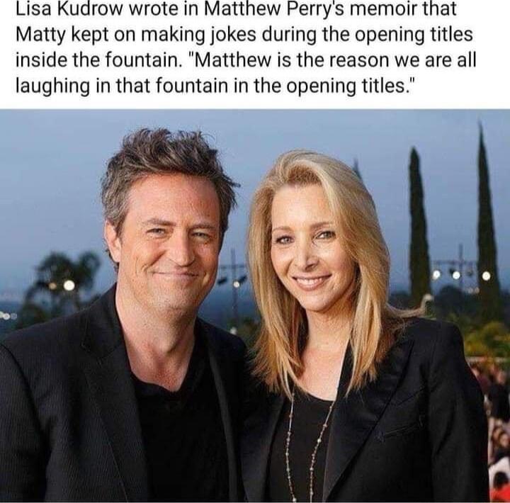 Lisa Kudrow wrote in Matthew Perrys memoir that Matty kept on making jokes during the opening titles inside the fountain Matthew is the reason we are all laughing in that fountain in the opening titles