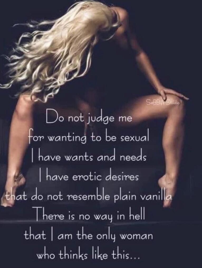 Do not judge me
for wanting to be sexual
I have wants and needs
I have erotic desires
that do not resemble plain vanilla
There is no way in hell
that I am the only woman
who thinks like this...
