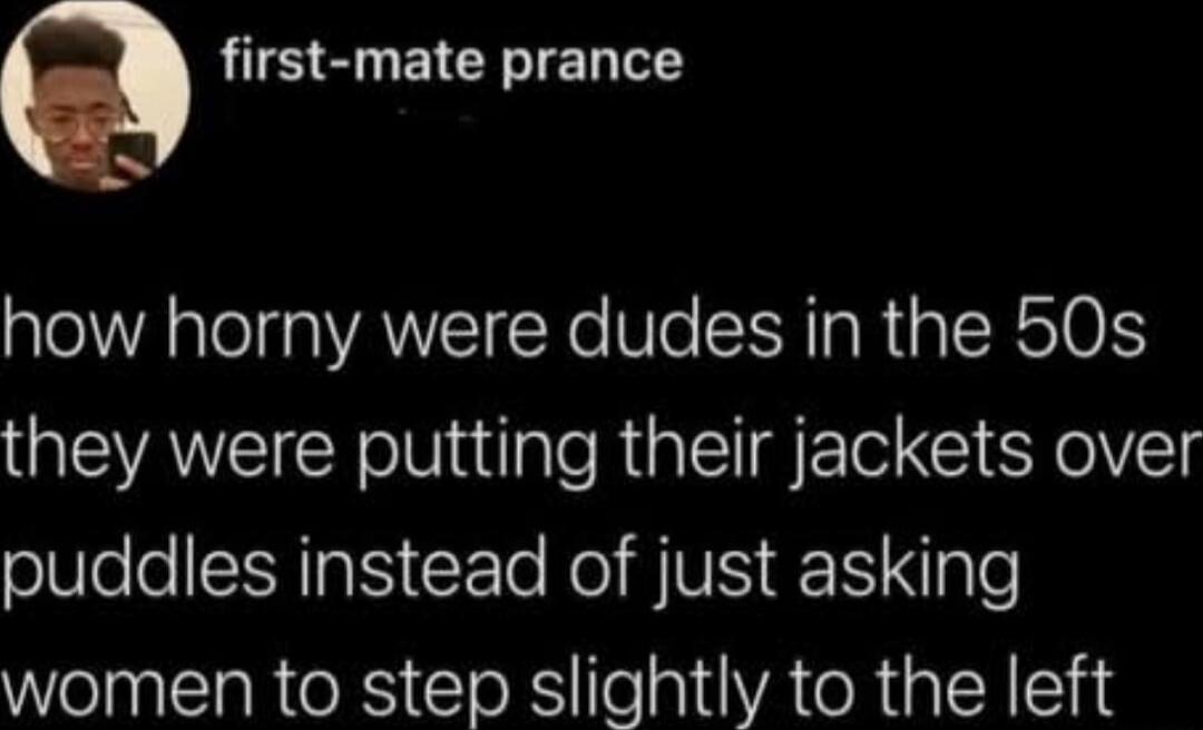 how horny were dudes in the 50s they were putting their jackets over puddles instead of just asking women to step slightly to the left