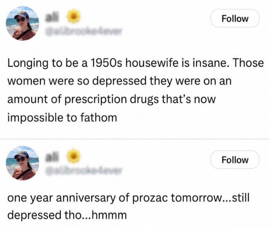 Longing to be a 1950s housewife is insane. Those women were so depressed they were on an amount of prescription drugs that's now impossible to fathom. One year anniversary of prozac tomorrow...still depressed tho...hmmm