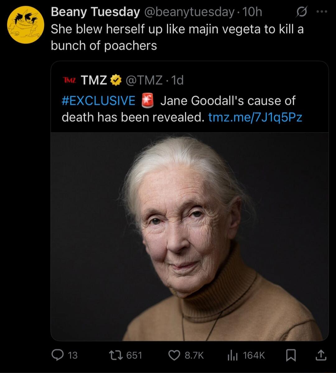 Beany Tuesday @beanytuesday · 10h
She blew herself up like majin vegeta to kill a bunch of poachers
TMZ @TMZ · 1d
#EXCLUSIVE Jane Goodall's cause of death has been revealed. tmz.me/7J1q5Pz