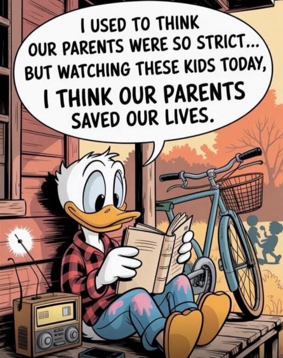 I USED TO THINK OUR PARENTS WERE SO STRICT... BUT WATCHING THESE KIDS TODAY, I THINK OUR PARENTS SAVED OUR LIVES.