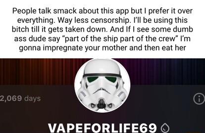 People talk smack about this app but prefer it over everything Way less censorship Il be using this bitch till it gets taken down And If see some dumb ass dude say part of the ship part of the crew Im gonna impregnate your mother and then eat her VAPEFORLIFEGY9 O