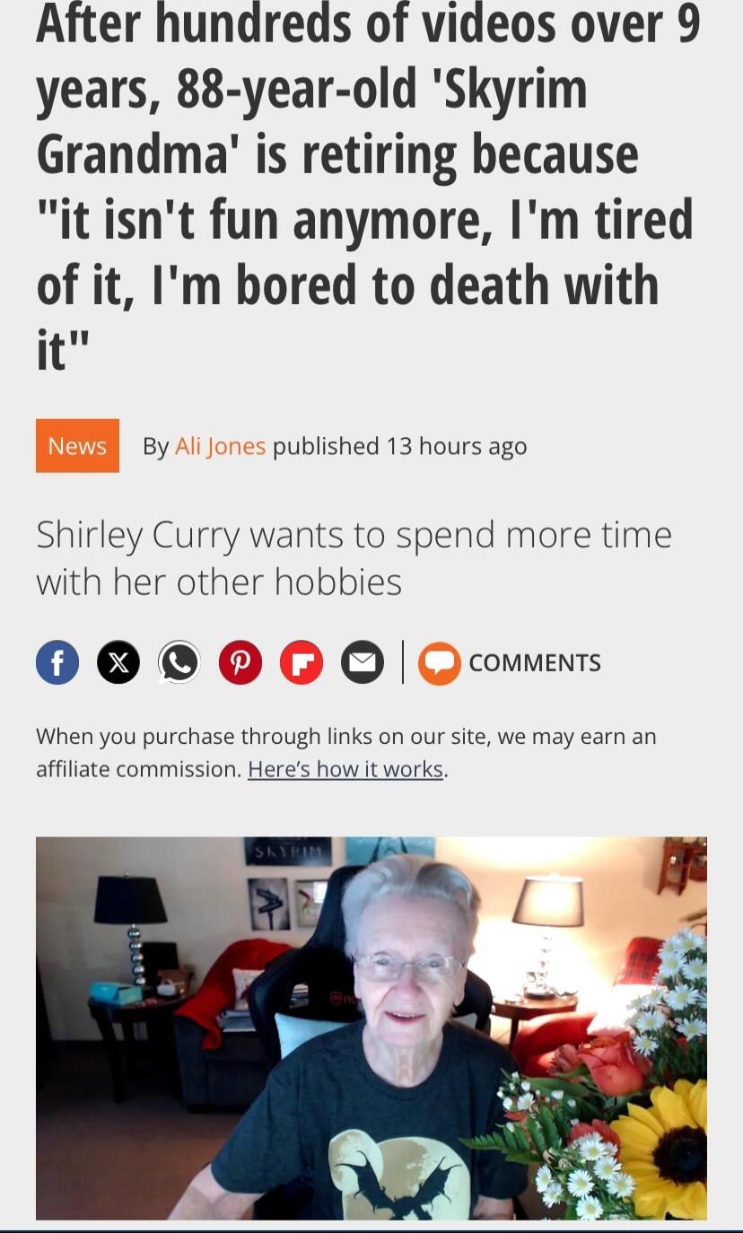 After hundreds of videos over 9 years 88 year old Skyrim Grandma is retiring because it isnt fun anymore Im tired of it Im bored to death with it By published 13 hours ago Shirley Curry wants to spend more time with her other hobbies 0000 comments When you purchase through links on our site we may earn an affiliate commission Heres how it works