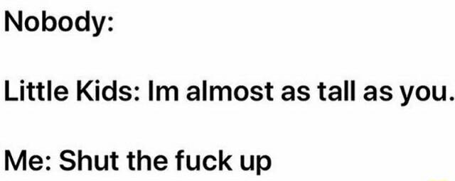 Nobody Little Kids Im almost as tall as you Me Shut the fuck up