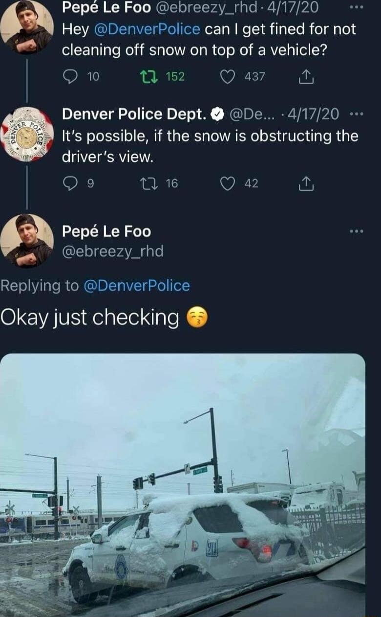 Pepe Le Foo ebreezy_rhd 41720 Hey DenverPolice can get fined for not cleaning off snow on top of a vehicle Q10 0 15 Qa4 Denver Police Dept De 41720 Its possible if the snow is obstructing the drivers view Q9 n 1 Q 42 Pep Le Foo ebreezy_rhd Replying to DenverPolice Okay just checking