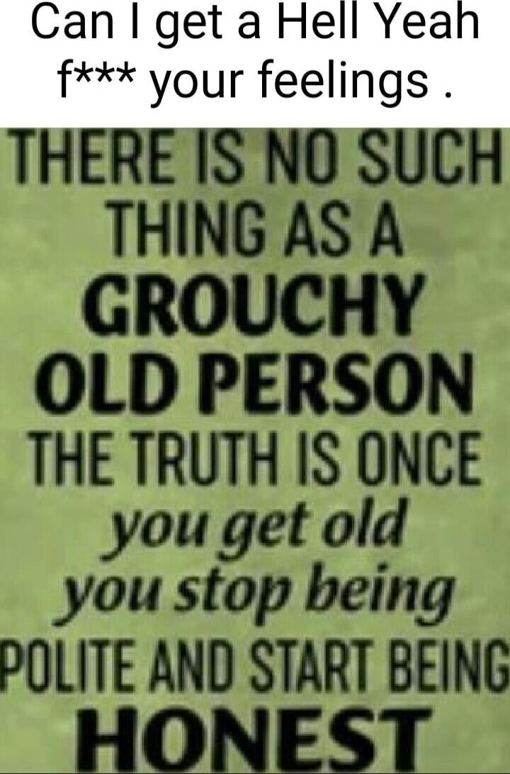 Can I get a Hell Yeah f*** your feelings. THERE IS NO SUCH THING AS A GROUCHY OLD PERSON THE TRUTH IS ONCE you get old you stop being POLITE AND START BEING HONEST