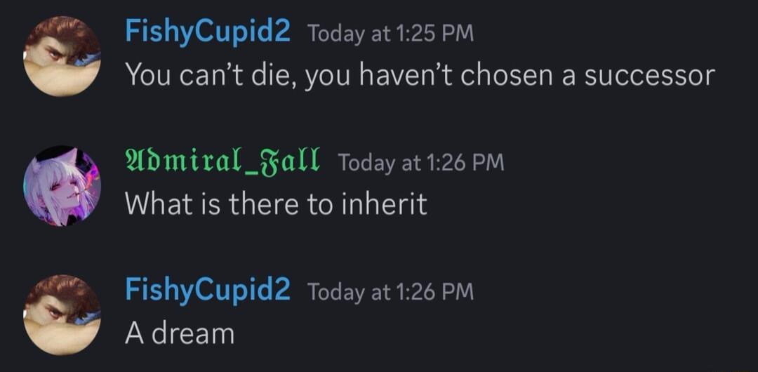 FishyCupid2 Todayat125 PM You cant die you havent chosen a successor odmiral_Fall Today at 126 PM What is there to inherit FishyCupid2 Today at126 PM Adream