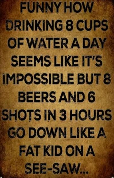 FUNNY HOW DRINKING 8 CUPS OF WATER A DAY SEEMS LIKE IT'S IMPOSSIBLE BUT 8 BEERS AND 6 SHOTS IN 3 HOURS GO DOWN LIKE A FAT KID ON A SEE-SAW...