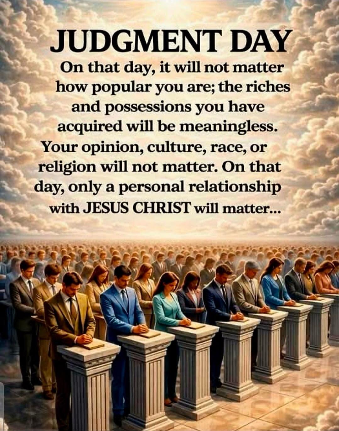 JUDGMENT DAY
On that day, it will not matter how popular you are; the riches and possessions you have acquired will be meaningless. Your opinion, culture, race, or religion will not matter. On that day, only a personal relationship with JESUS CHRIST will matter...