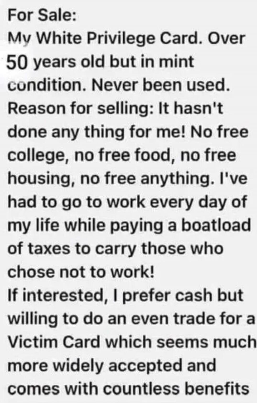 For Sale: My White Privilege Card. Over 50 years old but in mint condition. Never been used. Reason for selling: It hasn't done any thing for me! No free college, no free food, no free housing, no free anything. I've had to go to work every day of my life while paying a boatload of taxes to carry those who chose not to work! If interested, I prefer