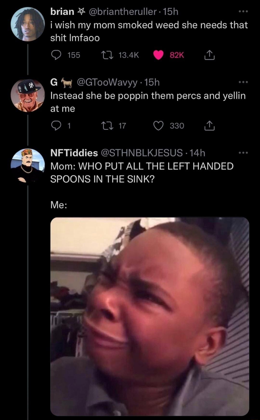 LCUE SGLUERGEIIEIE iwish my mom smoked weed she needs that shit Imfaco Q 155 1 134k 8K D w G W GTooWavyy 15h 9 Instead she be poppin them percs and yellin atme Q1 v Qa3 Mom WHO PUT ALL THE LEFT HANDED SPOONS IN THE SINK a NFTiddies STHNBLKJESUS 14h Me