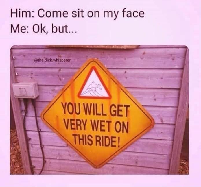 Him: Come sit on my face Me: Ok, but... YOU WILL GET VERY WET ON THIS RIDE!
