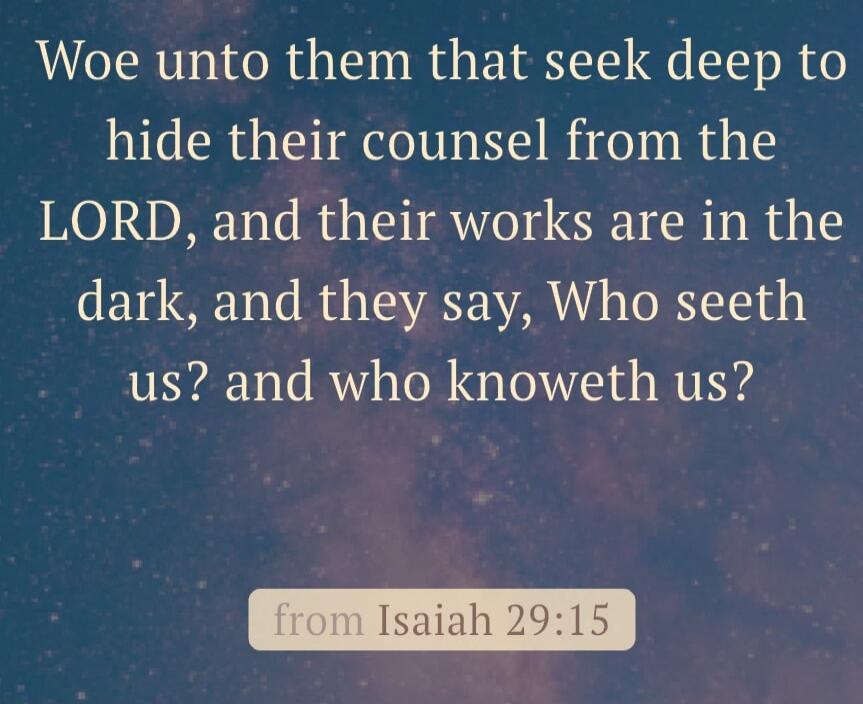Woe unto them that seek deep to hide their counsel from the LORD, and their works are in the dark, and they say, Who seeth us? and who knoweth us?

from Isaiah 29:15